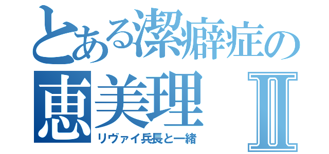 とある潔癖症の恵美理Ⅱ（リヴァイ兵長と一緒）