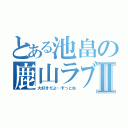 とある池畠の鹿山ラブⅡ（大好きだよ…ずっとね）