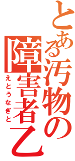 とある汚物の障害者乙（えとうなぎと）