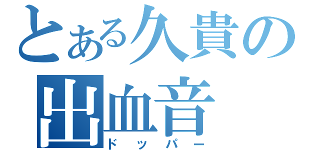 とある久貴の出血音（ドッパー）