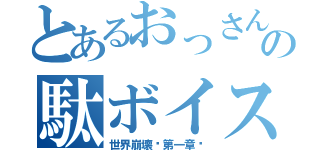 とあるおっさんの駄ボイス（世界崩壊〜第一章〜）