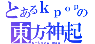 とあるｋｐｏｐの東方神起（ｕ－ｋｎｏｗ ｍａｘ）