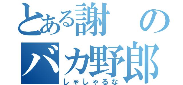 とある謝のバカ野郎（しゃしゃるな）