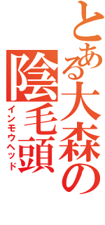 とある大森の陰毛頭（インモウヘッド）