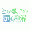 とある歌手の炉心融解（よっぺい）