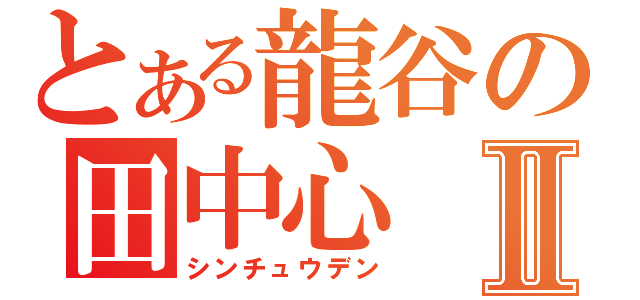 とある龍谷の田中心Ⅱ（シンチュウデン）