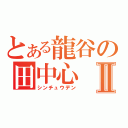 とある龍谷の田中心Ⅱ（シンチュウデン）