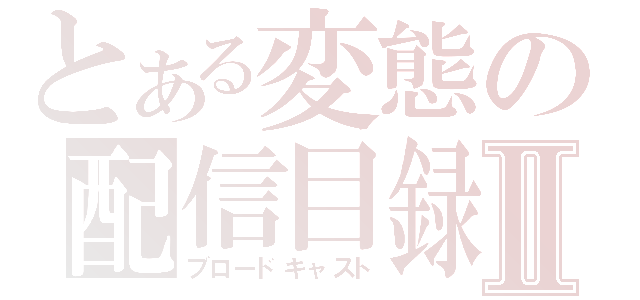 とある変態の配信目録Ⅱ（ブロードキャスト）