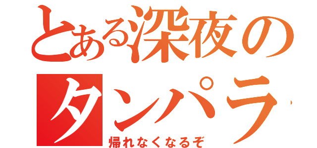 とある深夜のタンパラ（帰れなくなるぞ）