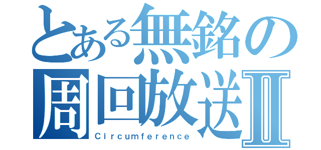 とある無銘の周回放送Ⅱ（Ｃｉｒｃｕｍｆｅｒｅｎｃｅ）