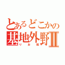 とあるどこかの基地外野郎Ⅱ（りお姐）