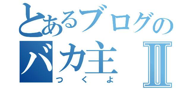 とあるブログのバカ主Ⅱ（つくよ）