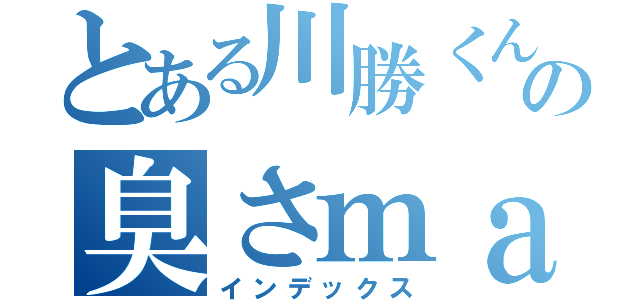 とある川勝くんの臭さｍａｘ（インデックス）