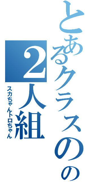 とあるクラスのの２人組（スカちゃんトロちゃん）