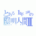 とある１年３組の透明人間Ⅱ（たくみ）