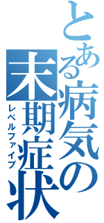 とある病気の末期症状（レベルファイブ）