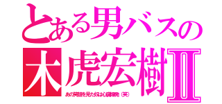 とある男バスの木虎宏樹Ⅱ（あの笑顔を見た奴は心臓爆発（笑））