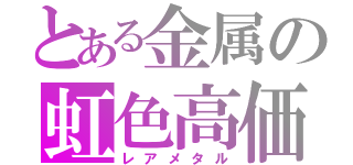 とある金属の虹色高価（レアメタル）