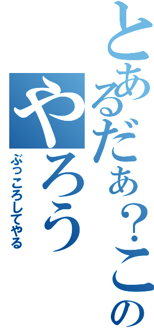 とあるだぁ？このやろう（ぶっころしてやる）