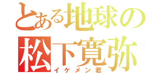 とある地球の松下寛弥（イケメン君）