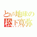 とある地球の松下寛弥（イケメン君）