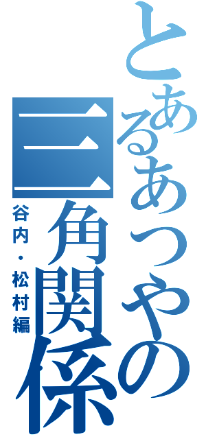 とあるあつやの三角関係（谷内・松村編）