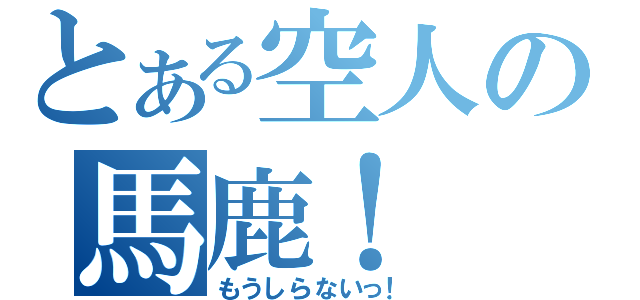 とある空人の馬鹿！（もうしらないっ！）