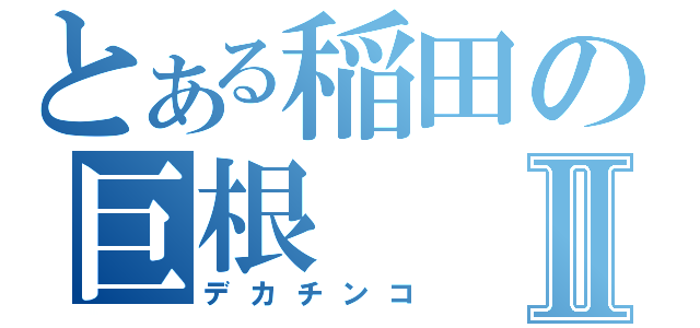 とある稲田の巨根Ⅱ（デカチンコ）