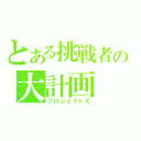 とある挑戦者の大計画（プロジェクトＸ）