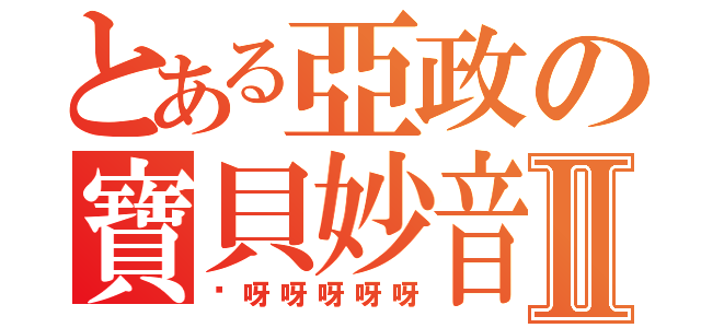 とある亞政の寶貝妙音Ⅱ（吚呀呀呀呀呀）