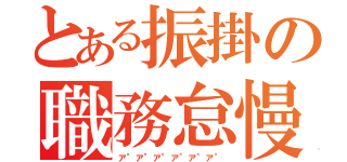 とある振掛の職務怠慢（ア"ア"ア"ア"ア"ア"）