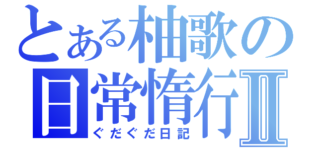 とある柚歌の日常惰行Ⅱ（ぐだぐだ日記）