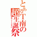 とあるＴ南の超生誕祭（祝ってください）