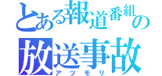 とある報道番組の放送事故（アツモリ）