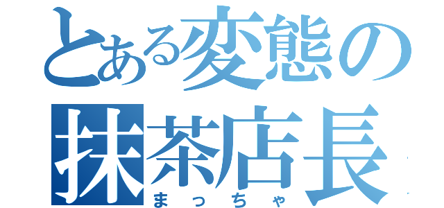 とある変態の抹茶店長（まっちゃ）