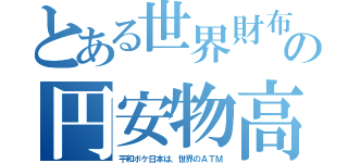 とある世界財布の円安物高（平和ボケ日本は、世界のＡＴＭ）