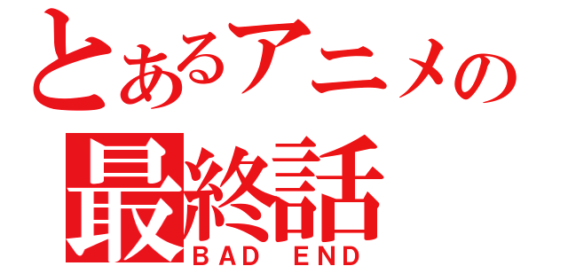 とあるアニメの最終話（ＢＡＤ　ＥＮＤ）