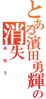 とある濱田勇輝の消失（あれ？）