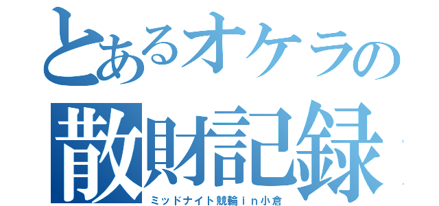 とあるオケラの散財記録（ミッドナイト競輪ｉｎ小倉）