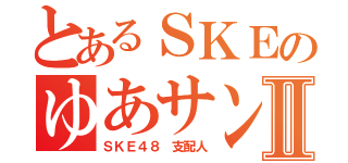 とあるＳＫＥのゆあサンⅡ（ＳＫＥ４８ 支配人）