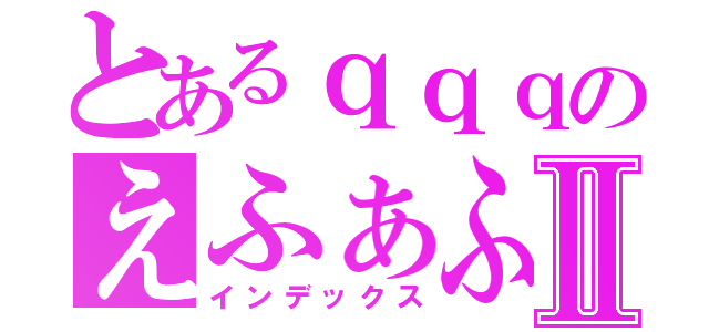 とあるｑｑｑのえふぁふぁｓⅡ（インデックス）