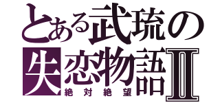 とある武琉の失恋物語Ⅱ（絶対絶望）