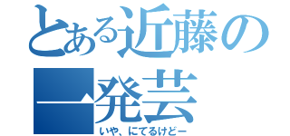 とある近藤の一発芸（いや、にてるけどー）