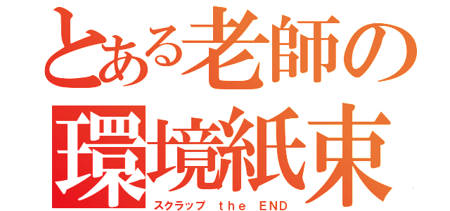 とある老師の環境紙束（スクラップ ｔｈｅ ＥＮＤ）