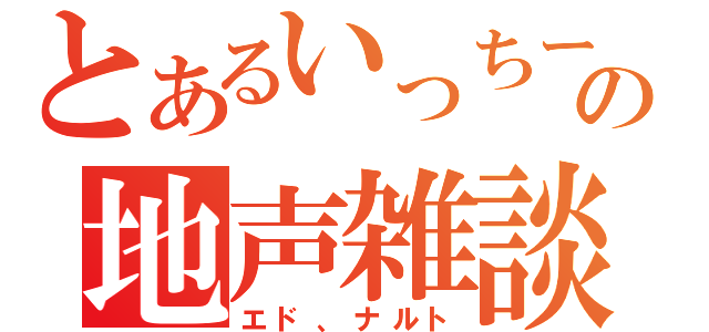 とあるいっちーの地声雑談（エド、ナルト）