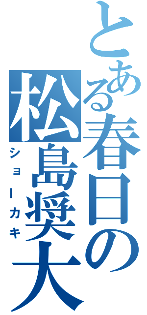 とある春日の松島奨大（ショーカキ）