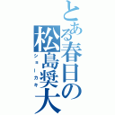 とある春日の松島奨大（ショーカキ）