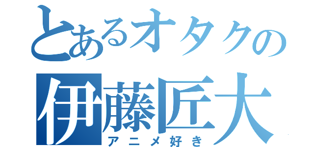 とあるオタクの伊藤匠大（アニメ好き）