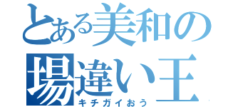 とある美和の場違い王（キチガイおう）