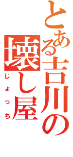 とある吉川の壊し屋（じょっち）